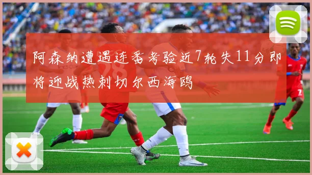 阿森纳遭遇连番考验近7轮失11分即将迎战热刺切尔西海鸥