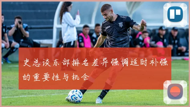 史总谈东部排名差异强调适时补强的重要性与机会
