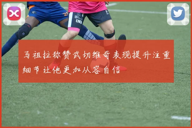 马祖拉称赞武切维奇表现提升注重细节让他更加从容自信