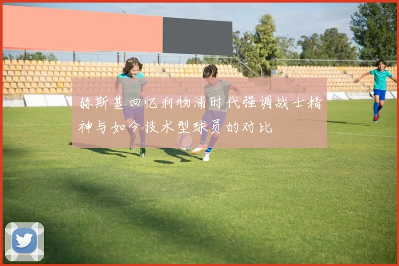 赫斯基回忆利物浦时代强调战士精神与如今技术型球员的对比
