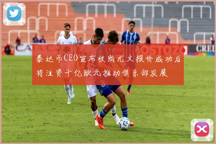 泰达币CEO宣布收购尤文报价成功后将注资十亿欧元推动俱乐部发展