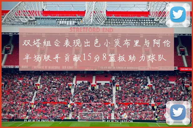 双塔组合表现出色小莫布里与阿伦半场联手贡献15分8篮板助力球队
