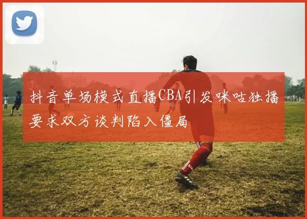抖音单场模式直播CBA引发咪咕独播要求双方谈判陷入僵局