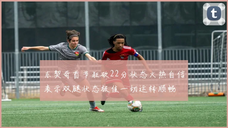 东契奇首节狂砍22分状态火热自信表示双腿状态极佳一切运转顺畅
