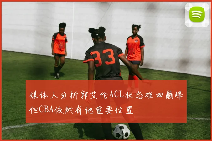 媒体人分析郭艾伦ACL状态难回巅峰但CBA依然有他重要位置