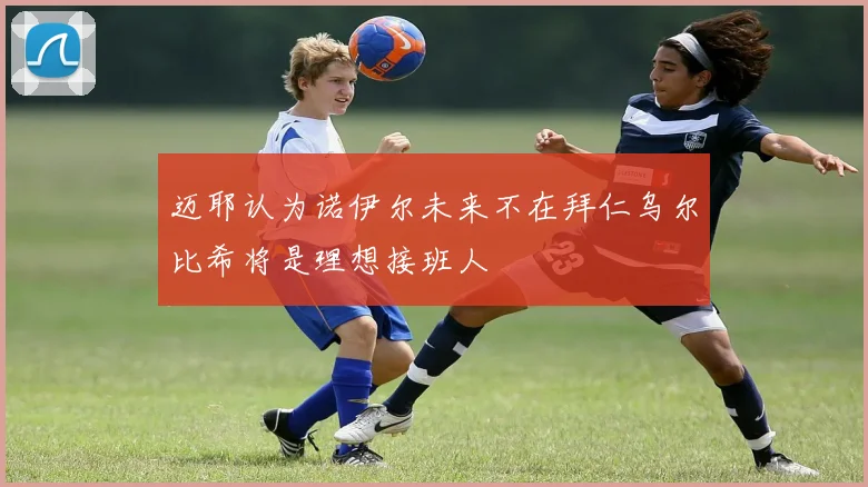 迈耶认为诺伊尔未来不在拜仁乌尔比希将是理想接班人