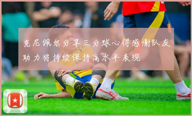 克尼佩尔分享三分球心得感谢队友助力将持续保持高水平表现