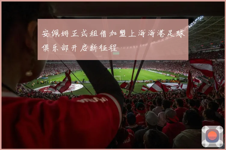 安佩姆正式租借加盟上海海港足球俱乐部开启新征程