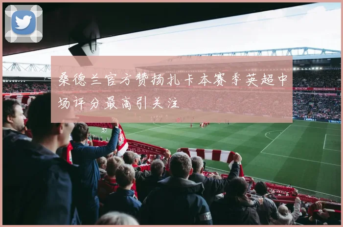 桑德兰官方赞扬扎卡本赛季英超中场评分最高引关注