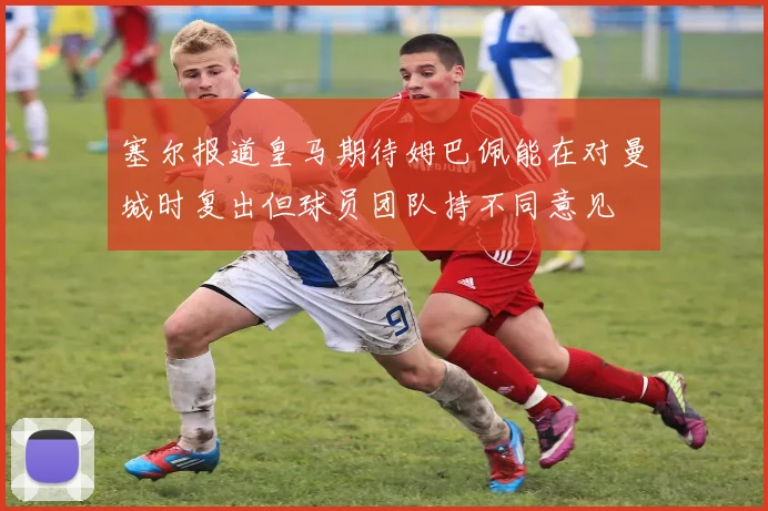 塞尔报道皇马期待姆巴佩能在对曼城时复出但球员团队持不同意见
