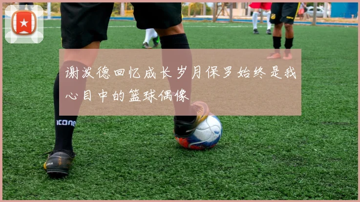 谢泼德回忆成长岁月保罗始终是我心目中的篮球偶像