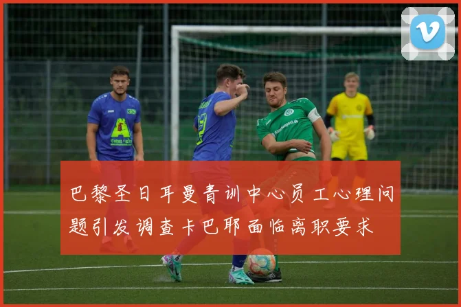 巴黎圣日耳曼青训中心员工心理问题引发调查卡巴耶面临离职要求