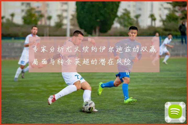 专家分析尤文续约伊尔迪兹的双赢局面与转会英超的潜在风险