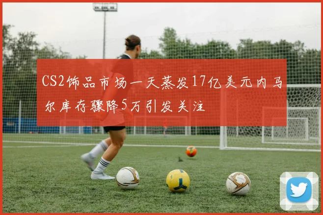 CS2饰品市场一天蒸发17亿美元内马尔库存骤降5万引发关注