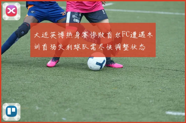 大连英博热身赛惨败首尔FC遭遇冬训首场失利球队需尽快调整状态