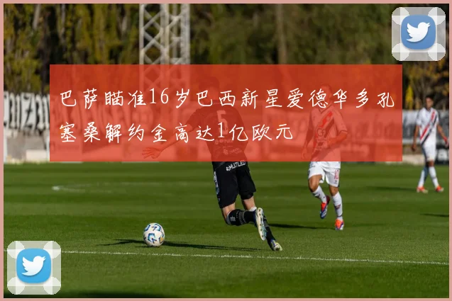 巴萨瞄准16岁巴西新星爱德华多孔塞桑解约金高达1亿欧元