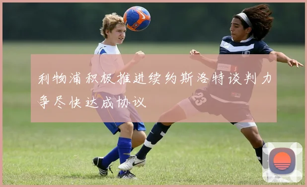 利物浦积极推进续约斯洛特谈判力争尽快达成协议