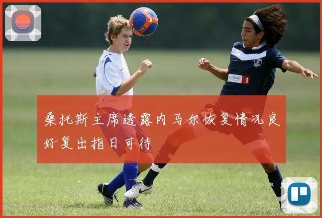 桑托斯主席透露内马尔恢复情况良好复出指日可待