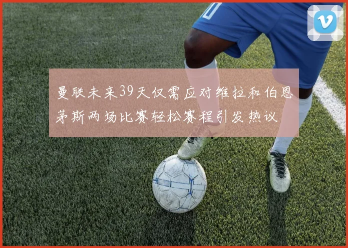 曼联未来39天仅需应对维拉和伯恩茅斯两场比赛轻松赛程引发热议