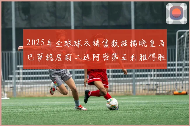 2025年全球球衣销售数据揭晓皇马巴萨稳居前二迈阿密第五利雅得胜利第十
