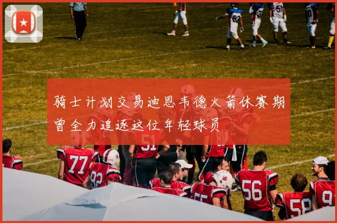 骑士计划交易迪恩韦德火箭休赛期曾全力追逐这位年轻球员