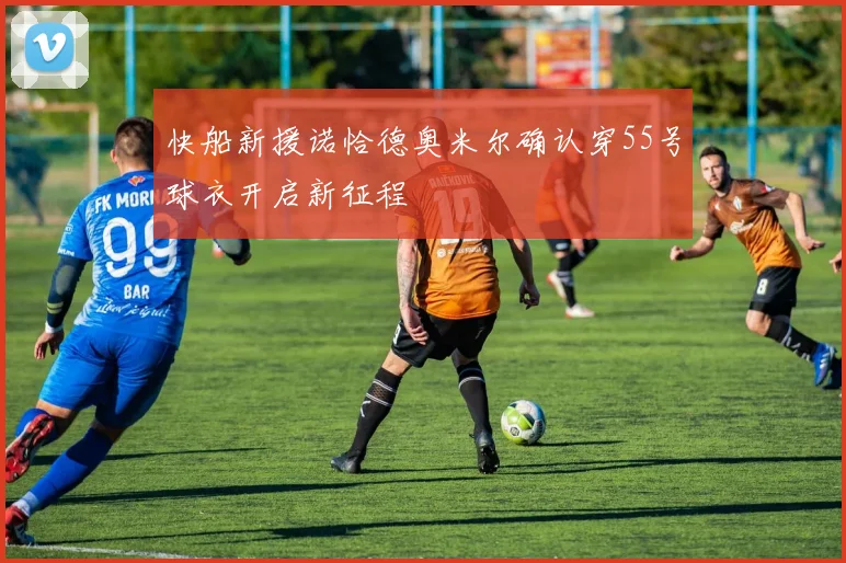快船新援诺恰德奥米尔确认穿55号球衣开启新征程