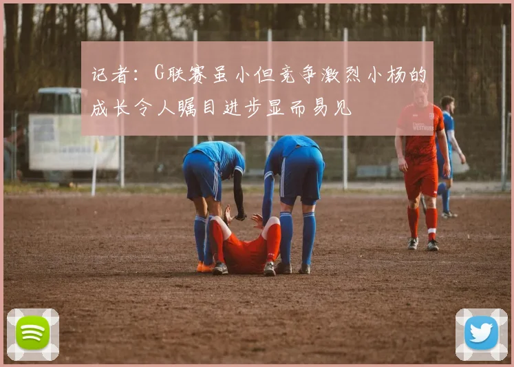 记者：G联赛虽小但竞争激烈小杨的成长令人瞩目进步显而易见