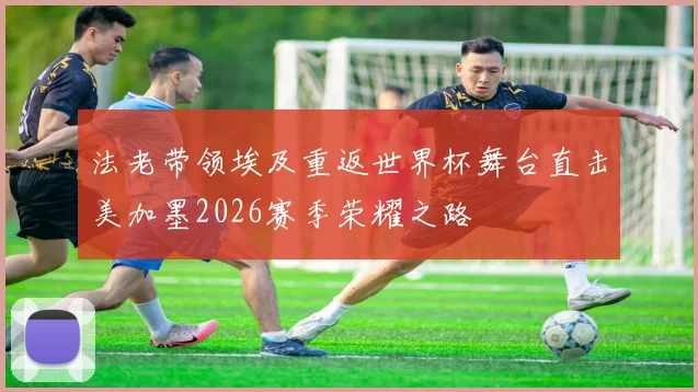 法老带领埃及重返世界杯舞台直击美加墨2026赛季荣耀之路