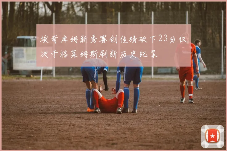 埃奇库姆新秀赛创佳绩砍下23分仅次于格莱姆斯刷新历史纪录