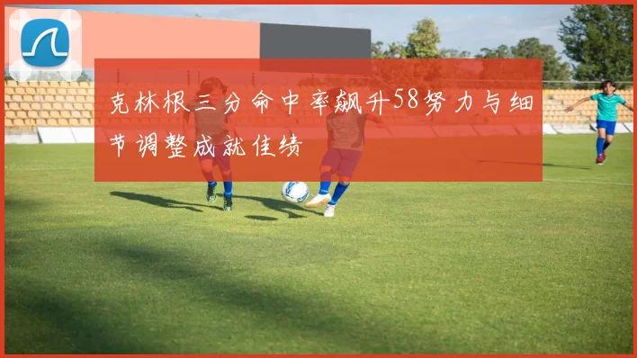 克林根三分命中率飙升58努力与细节调整成就佳绩