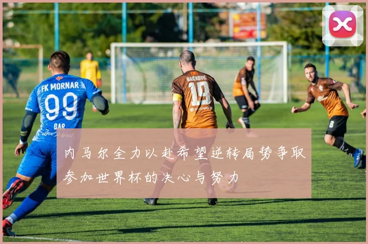 内马尔全力以赴希望逆转局势争取参加世界杯的决心与努力