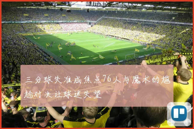 三分球失准成焦点76人与魔术的尴尬对决让球迷失望