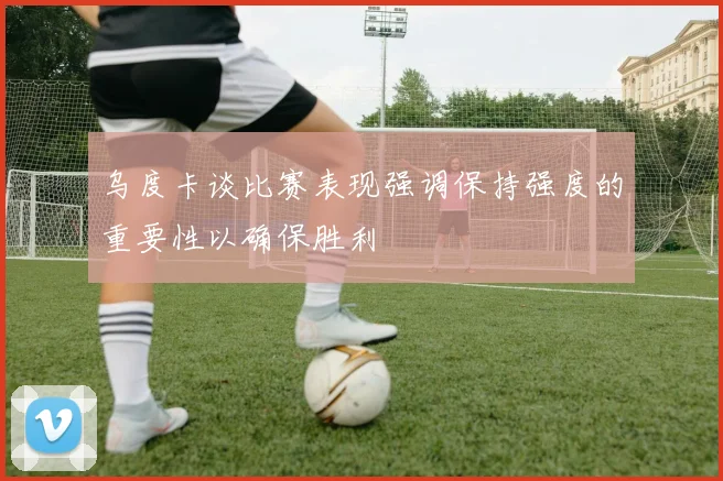 乌度卡谈比赛表现强调保持强度的重要性以确保胜利