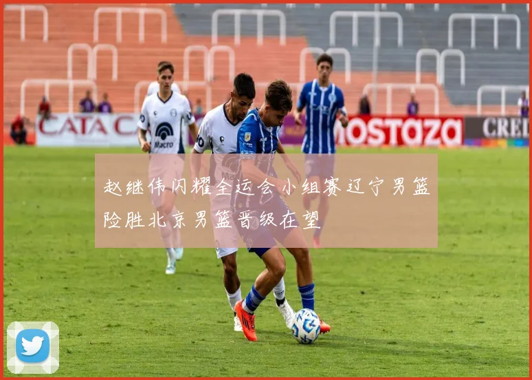 赵继伟闪耀全运会小组赛辽宁男篮险胜北京男篮晋级在望
