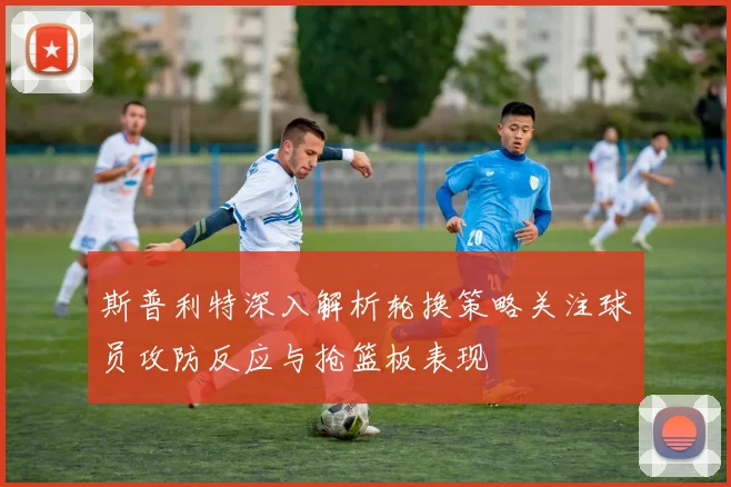 斯普利特深入解析轮换策略关注球员攻防反应与抢篮板表现