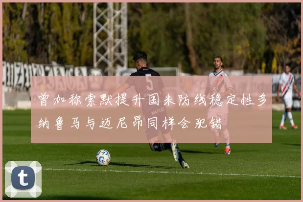 曾加称索默提升国米防线稳定性多纳鲁马与迈尼昂同样会犯错