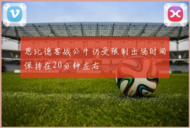 恩比德客战公牛仍受限制出场时间保持在20分钟左右