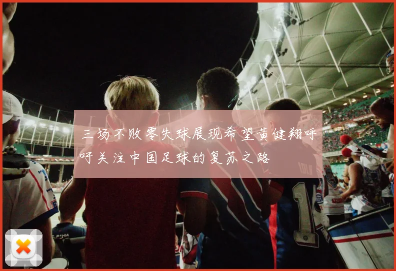三场不败零失球展现希望黄健翔呼吁关注中国足球的复苏之路