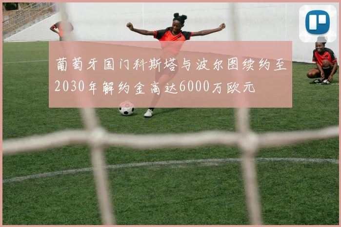葡萄牙国门科斯塔与波尔图续约至2030年解约金高达6000万欧元