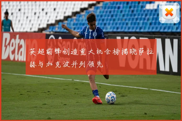 英超前锋创造重大机会榜揭晓萨拉赫与加克波并列领先