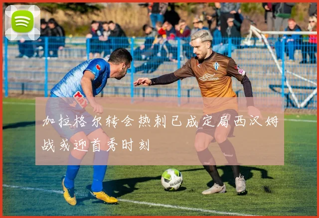 加拉格尔转会热刺已成定局西汉姆战或迎首秀时刻