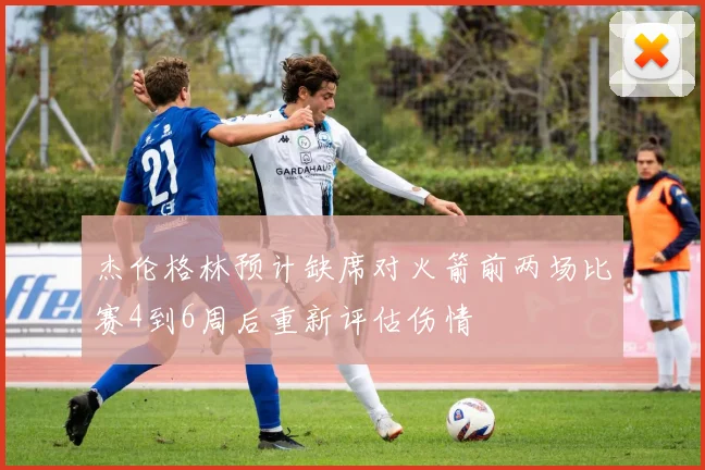杰伦格林预计缺席对火箭前两场比赛4到6周后重新评估伤情